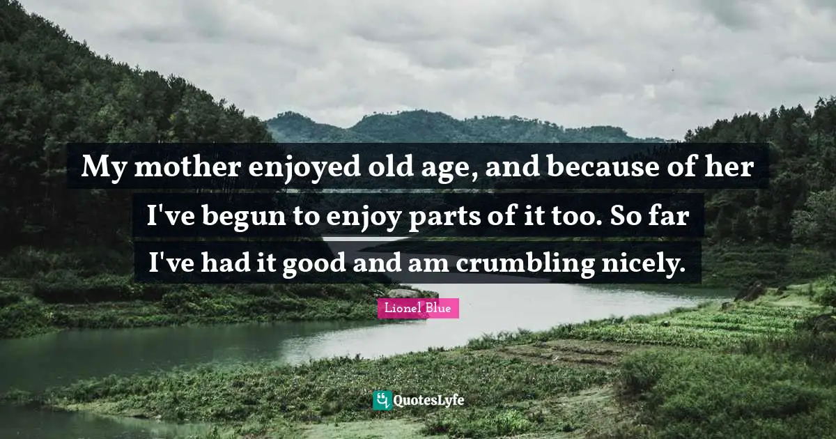 Birthday Quotes: "My mother enjoyed old age, and because of her I've begun to enjoy parts of it too. So far I've had it good and am crumbling nicely."