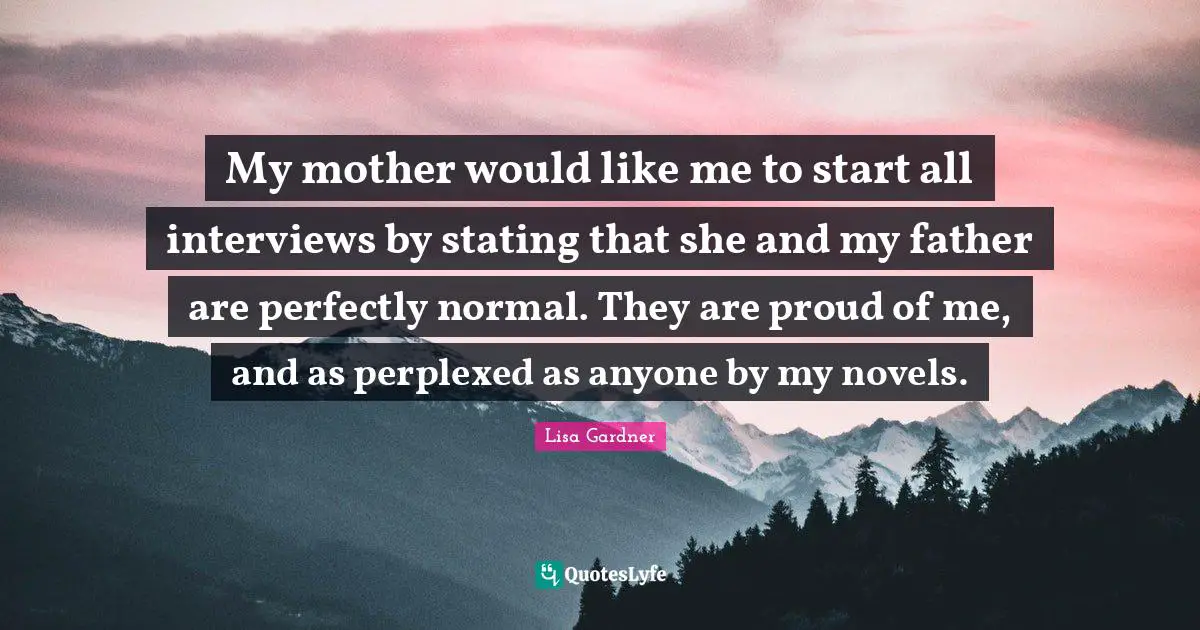 My mother would like me to start all interviews by stating that she and my father are perfectly normal. They are proud of me, and as perplexed as anyone by my novels.