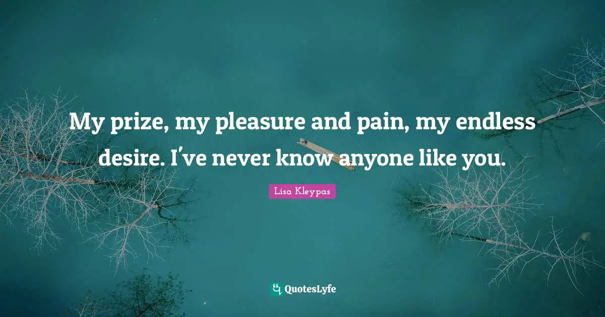 My prize, my pleasure and pain, my endless desire. I've never know anyone like you.