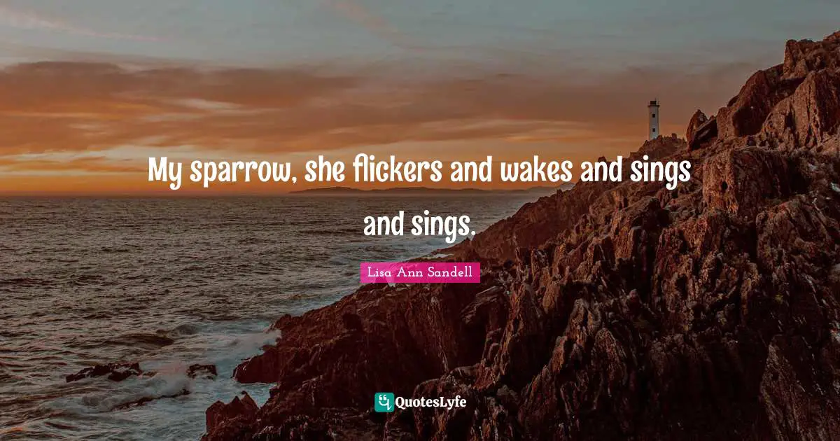 My sparrow, she flickers and wakes and sings and sings.