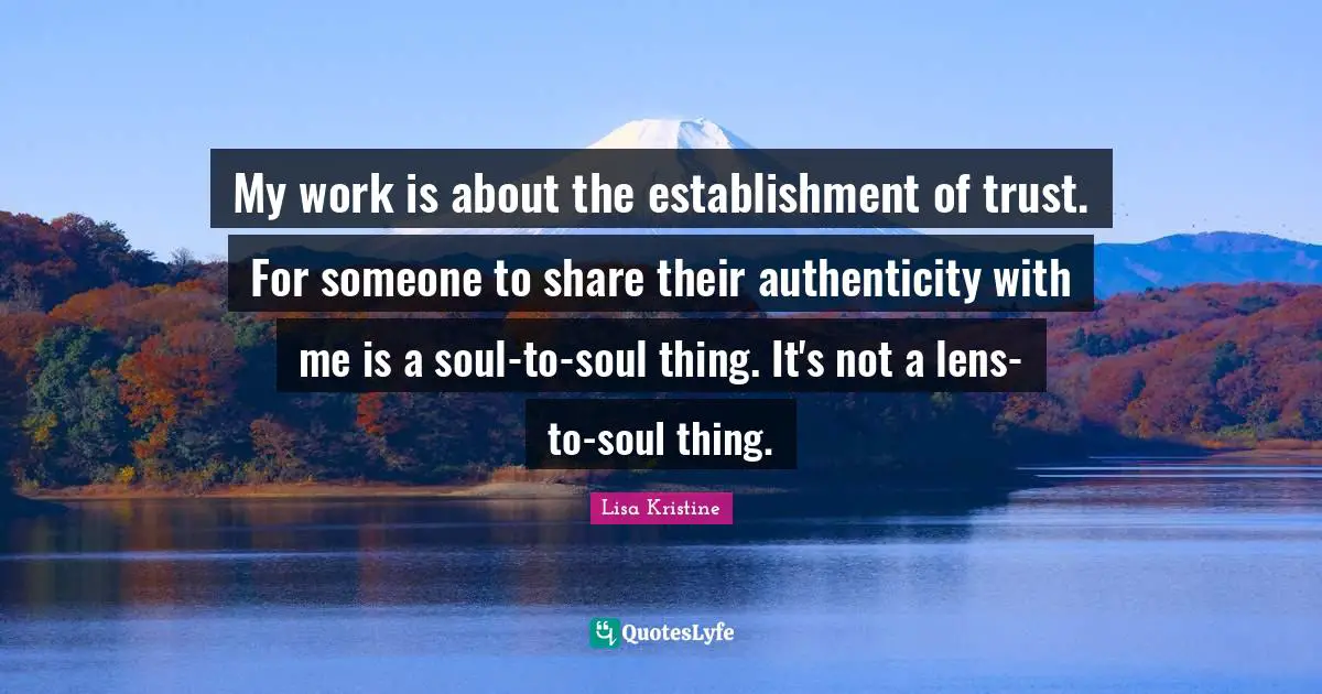 My work is about the establishment of trust. For someone to share their authenticity with me is a soul-to-soul thing. It's not a lens-to-soul thing.