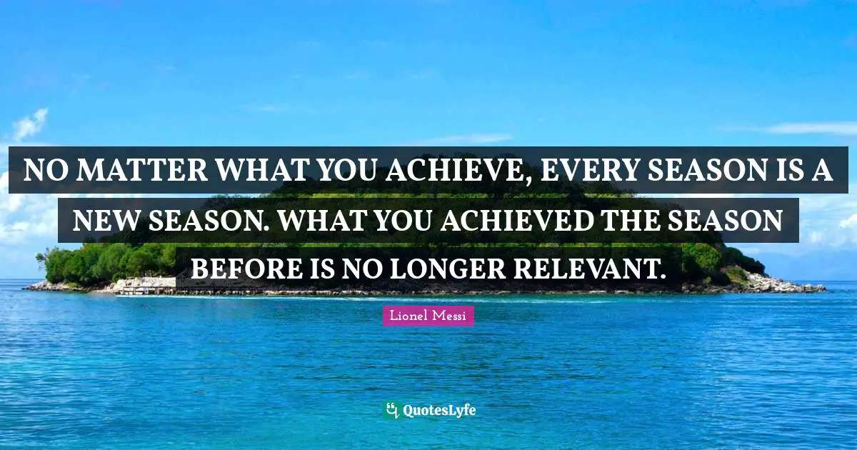 NO MATTER WHAT YOU ACHIEVE, EVERY SEASON IS A NEW SEASON. WHAT YOU ACHIEVED THE SEASON BEFORE IS NO LONGER RELEVANT.