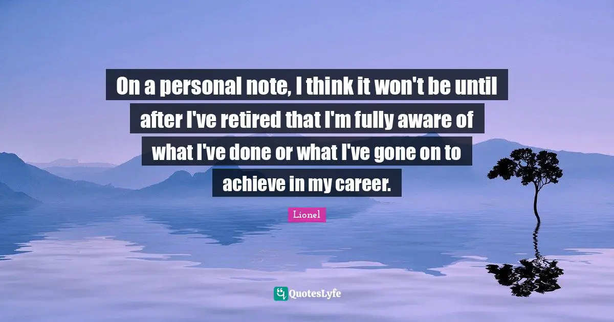 On a personal note, I think it won't be until after I've retired that I'm fully aware of what I've done or what I've gone on to achieve in my career.