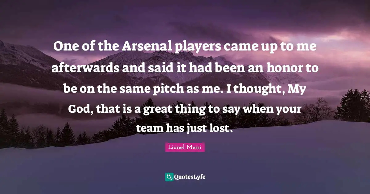 One of the Arsenal players came up to me afterwards and said it had been an honor to be on the same pitch as me. I thought, My God, that is a great thing to say when your team has just lost.