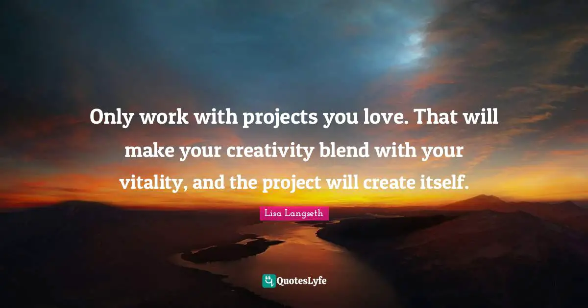 Only work with projects you love. That will make your creativity blend with your vitality, and the project will create itself.