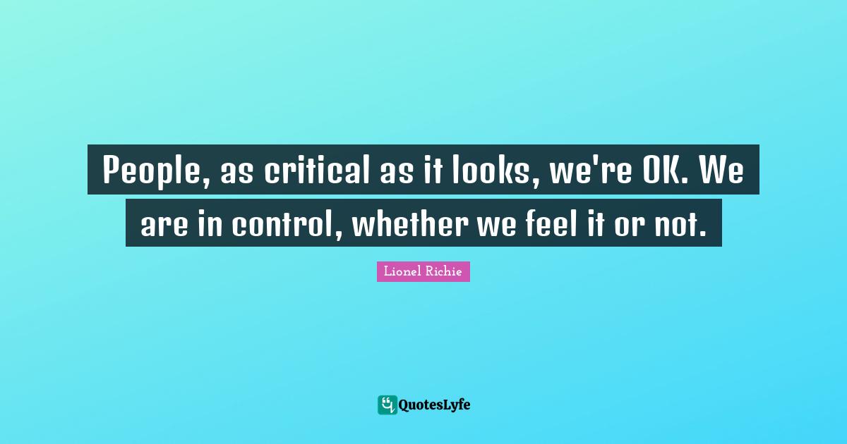 People, as critical as it looks, we're OK. We are in control, whether we feel it or not.
