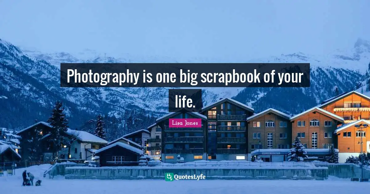 Photography is one big scrapbook of your life.