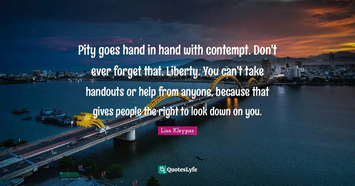 Pity goes hand in hand with contempt. Don't ever forget that, Liberty. You can't take handouts or help from anyone, because that gives people the right to look down on you.