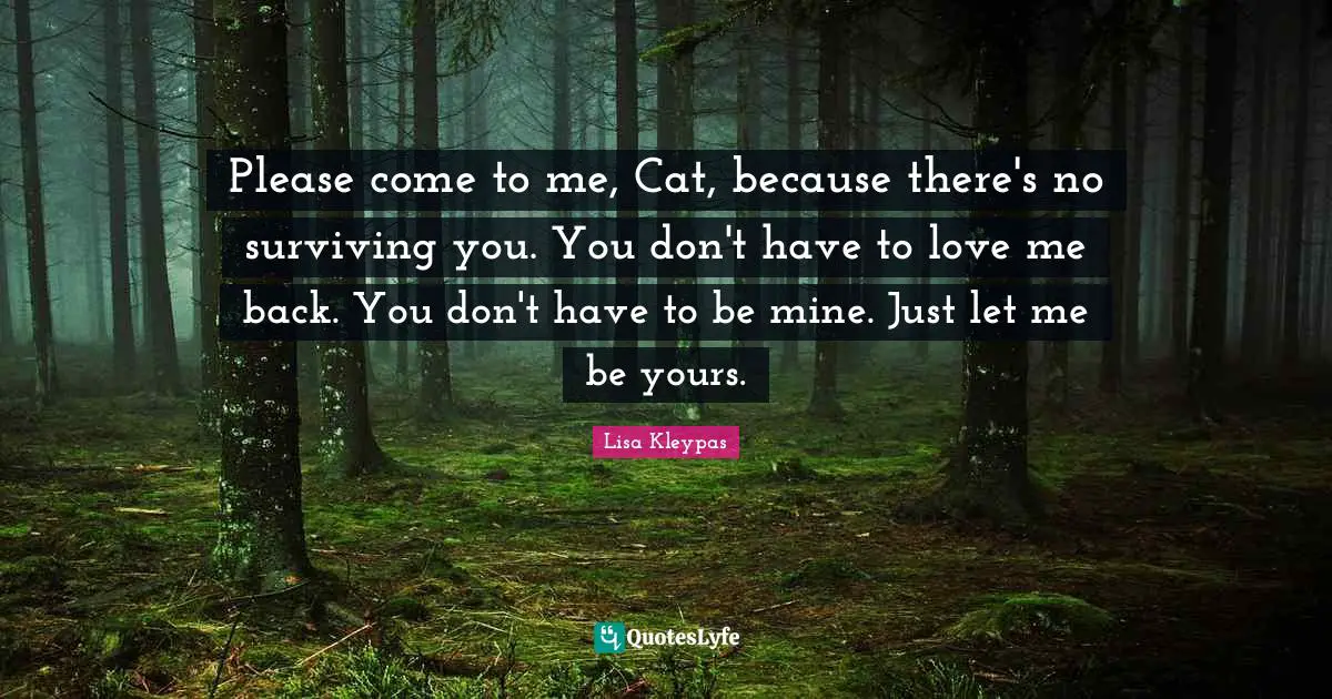 Please come to me, Cat, because there's no surviving you. You don't have to love me back. You don't have to be mine. Just let me be yours.