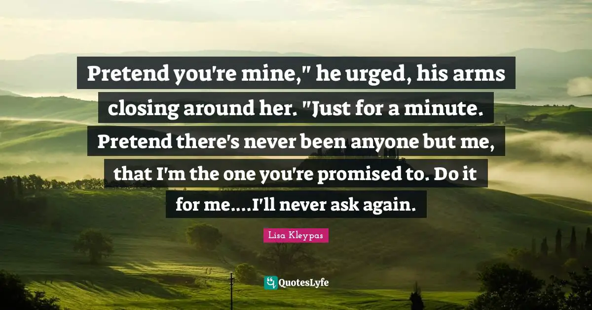 Pretend you're mine," he urged, his arms closing around her. "Just for a minute. Pretend there's never been anyone but me, that I'm the one you're promised to. Do it for me....I'll never ask again.