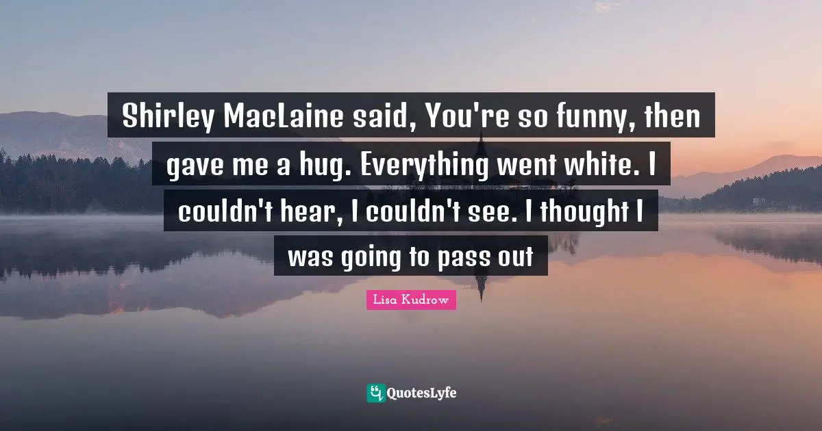Shirley MacLaine said, You're so funny, then gave me a hug. Everything went white. I couldn't hear, I couldn't see. I thought I was going to pass out