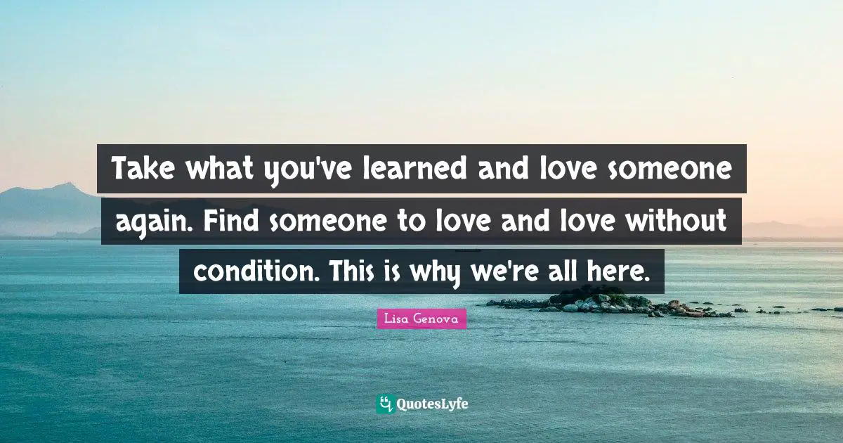 Take what you've learned and love someone again. Find someone to love and love without condition. This is why we're all here.
