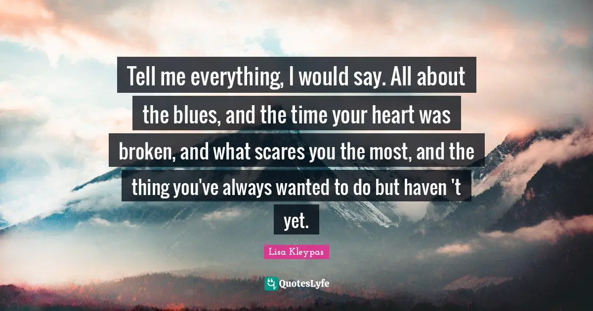 Tell me everything, I would say. All about the blues, and the time your heart was broken, and what scares you the most, and the thing you've always wanted to do but haven 't yet.