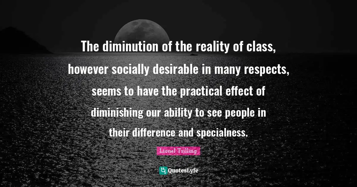 The diminution of the reality of class, however socially desirable in many respects, seems to have the practical effect of diminishing our ability to see people in their difference and specialness.