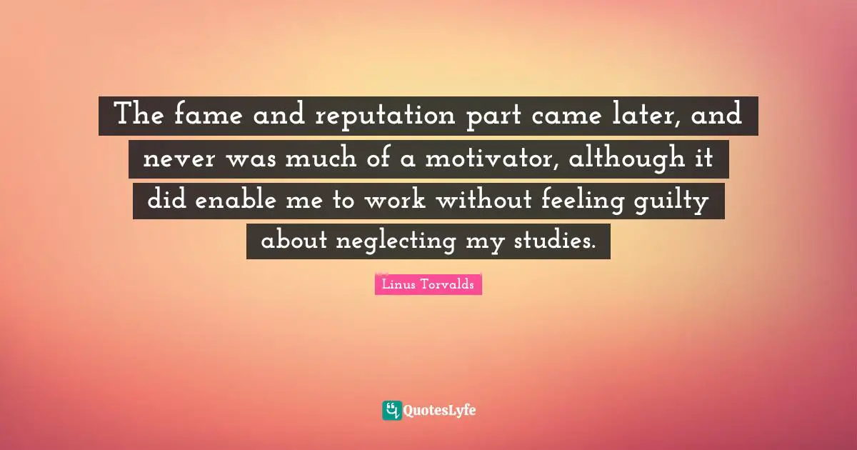 The fame and reputation part came later, and never was much of a motivator, although it did enable me to work without feeling guilty about neglecting my studies.