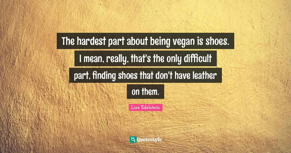 The hardest part about being vegan is shoes. I mean, really, that's the only difficult part, finding shoes that don't have leather on them.