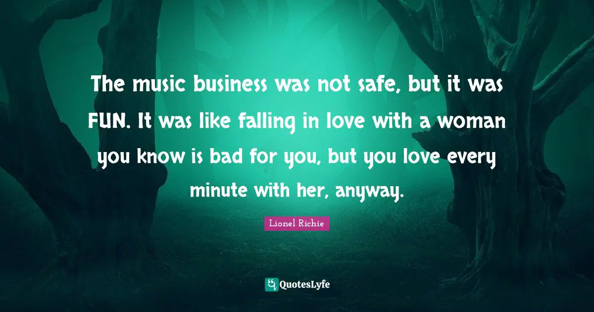 The music business was not safe, but it was FUN. It was like falling in love with a woman you know is bad for you, but you love every minute with her, anyway.