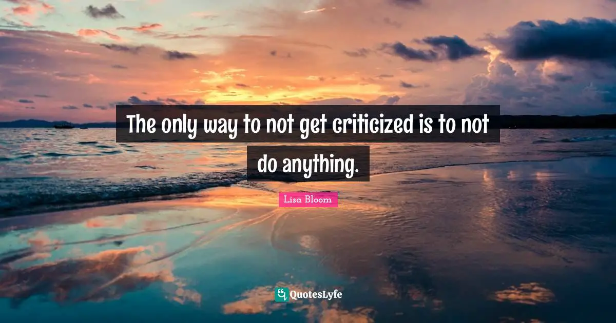 The only way to not get criticized is to not do anything.