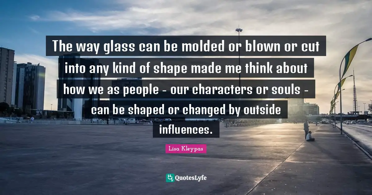 The way glass can be molded or blown or cut into any kind of shape made me think about how we as people - our characters or souls - can be shaped or changed by outside influences.