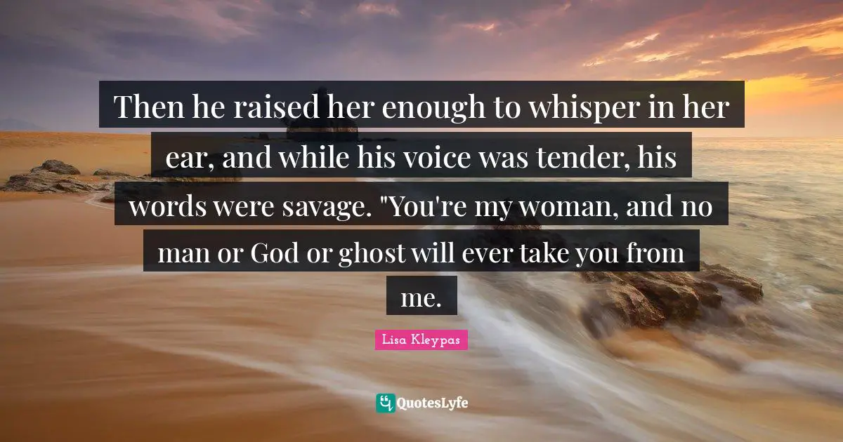 Then he raised her enough to whisper in her ear, and while his voice was tender, his words were savage. "You're my woman, and no man or God or ghost will ever take you from me.
