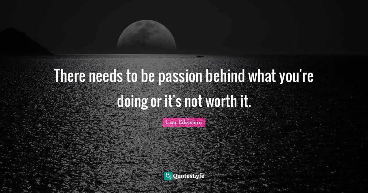 There needs to be passion behind what you're doing or it's not worth it.