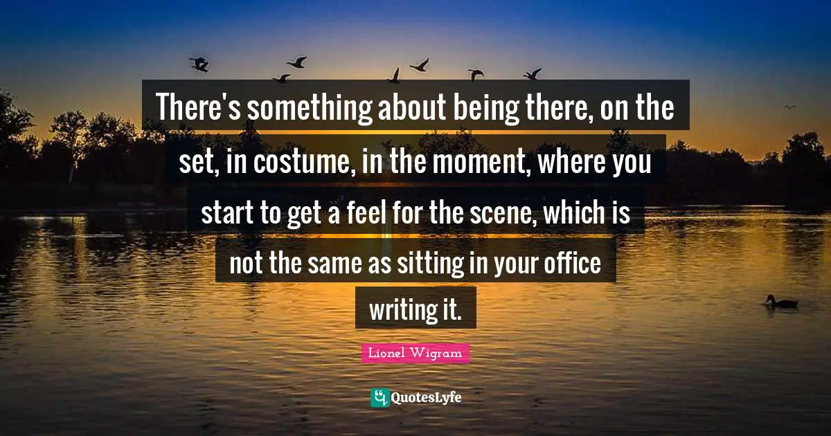 There's something about being there, on the set, in costume, in the moment, where you start to get a feel for the scene, which is not the same as sitting in your office writing it.
