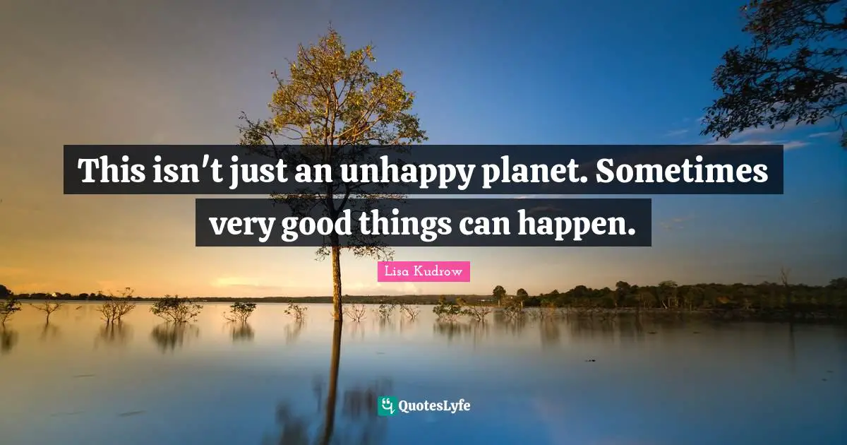 This isn't just an unhappy planet. Sometimes very good things can happen.