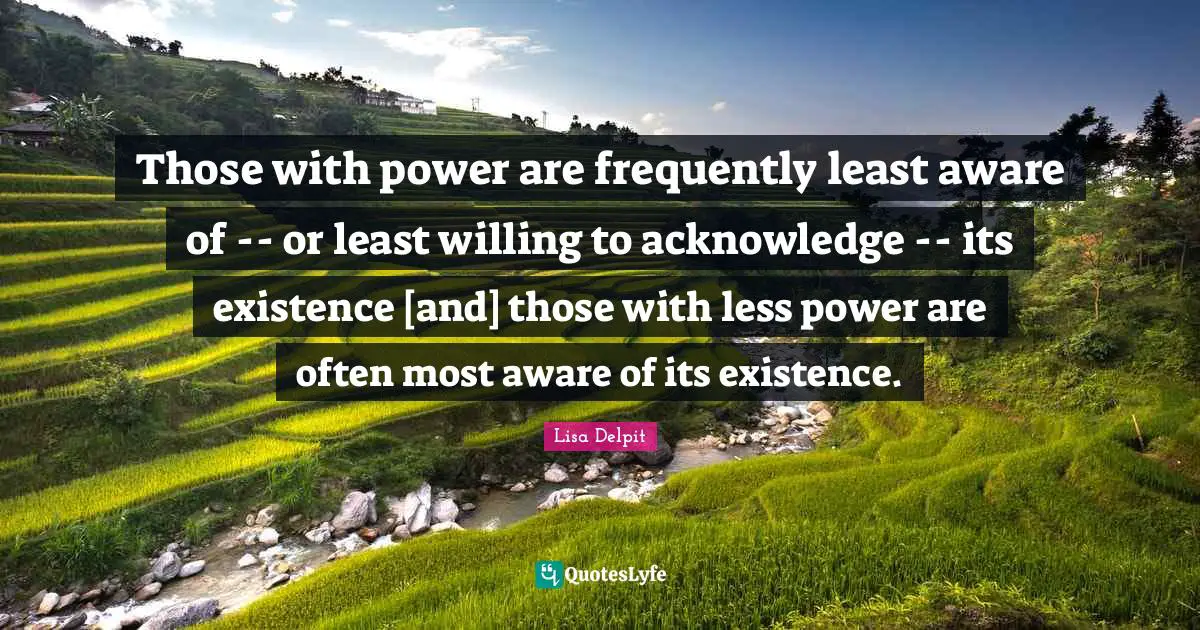 Acknowledge Quotes: "Those with power are frequently least aware of -- or least willing to acknowledge -- its existence [and] those with less power are often most aware of its existence."