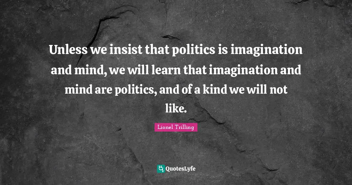 Unless we insist that politics is imagination and mind, we will learn that imagination and mind are politics, and of a kind we will not like.