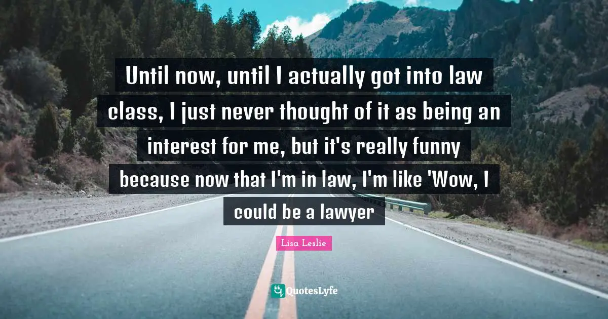 Until now, until I actually got into law class, I just never thought of it as being an interest for me, but it's really funny because now that I'm in law, I'm like 'Wow, I could be a lawyer