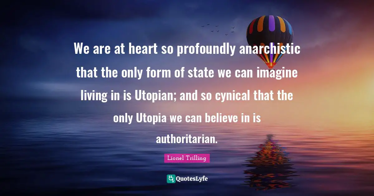 Cynical Quotes: "We are at heart so profoundly anarchistic that the only form of state we can imagine living in is Utopian; and so cynical that the only Utopia we can believe in is authoritarian."