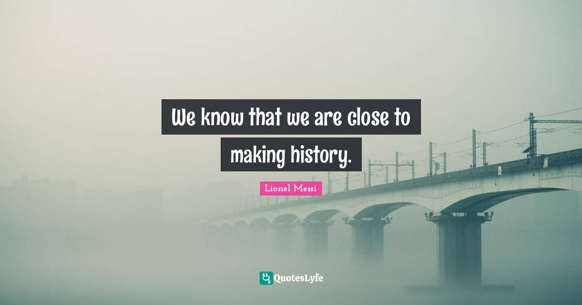 We know that we are close to making history.