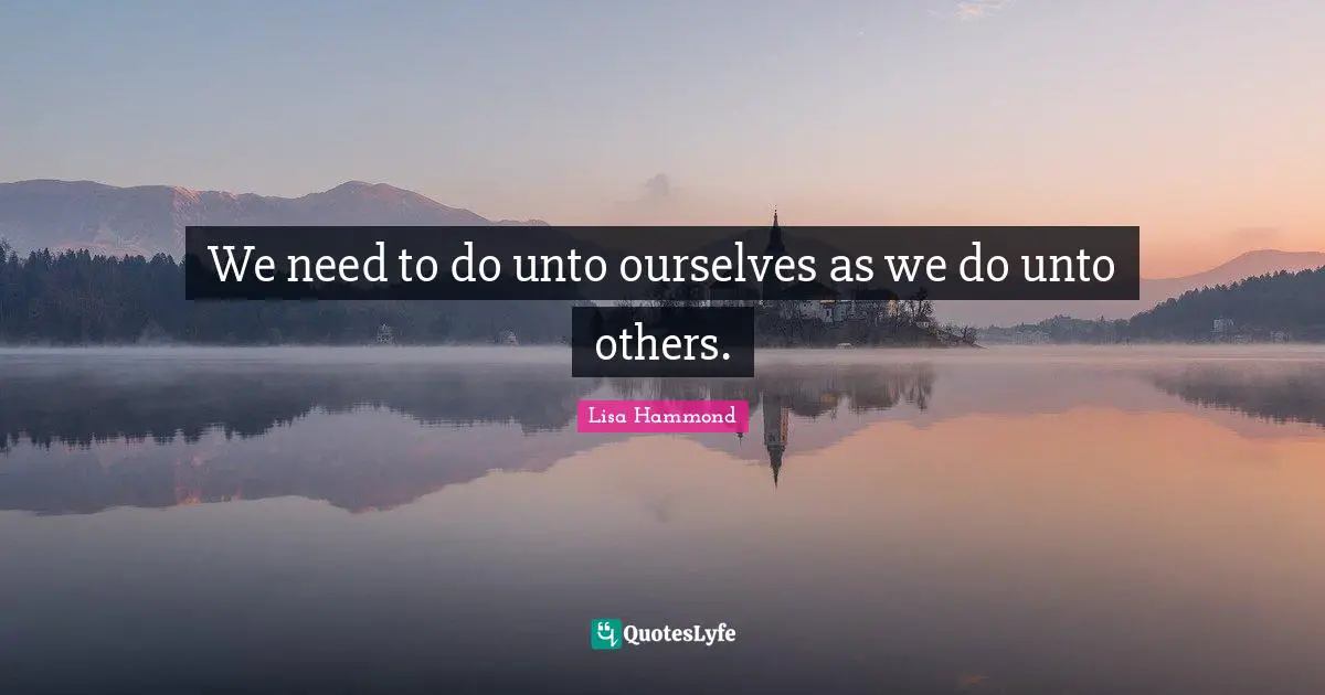 We need to do unto ourselves as we do unto others.