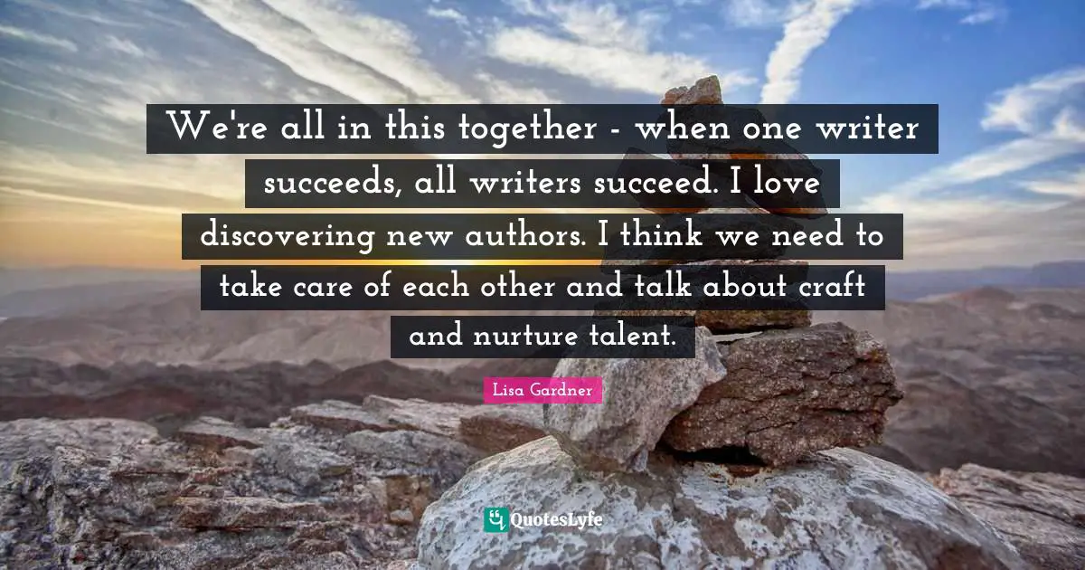 We're all in this together - when one writer succeeds, all writers succeed. I love discovering new authors. I think we need to take care of each other and talk about craft and nurture talent.