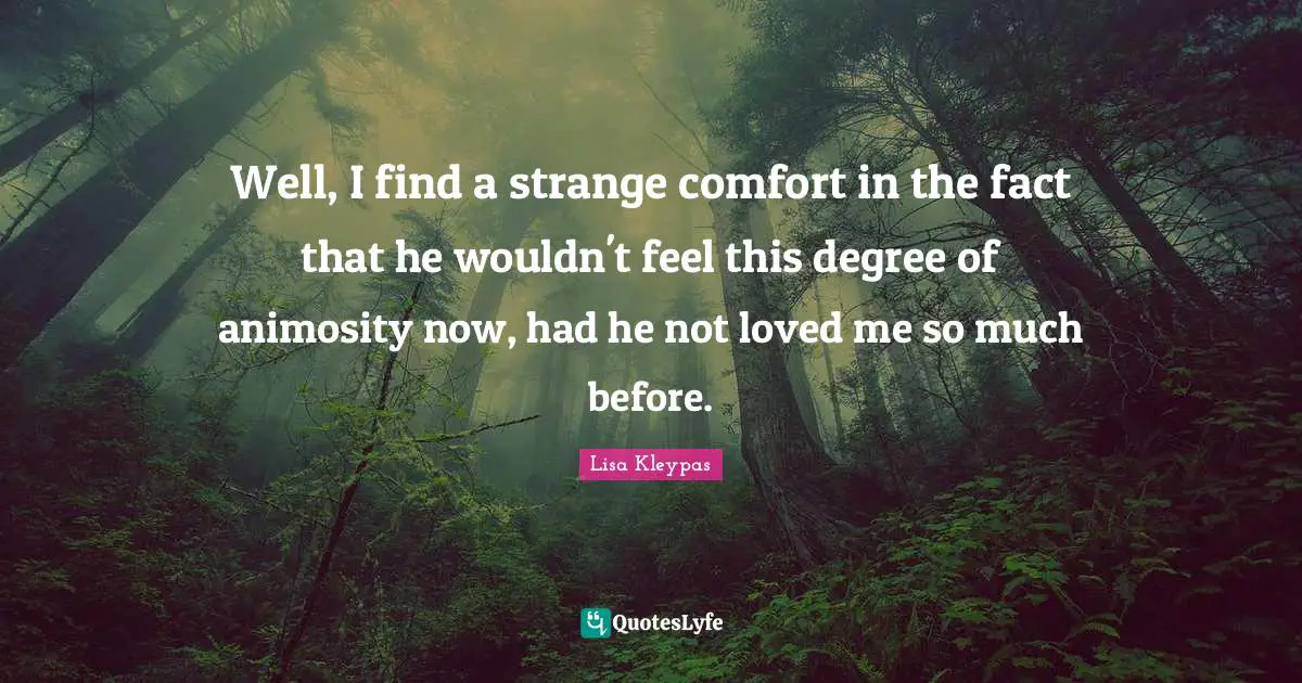 Well, I find a strange comfort in the fact that he wouldn't feel this degree of animosity now, had he not loved me so much before.