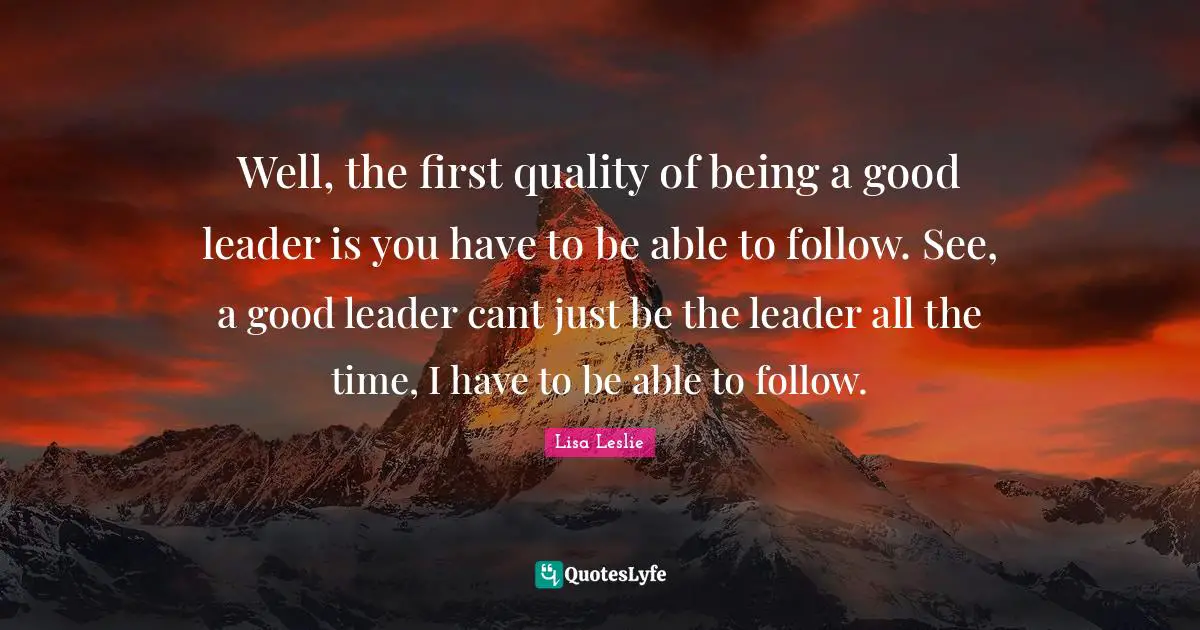 Well, the first quality of being a good leader is you have to be able to follow. See, a good leader cant just be the leader all the time, I have to be able to follow.