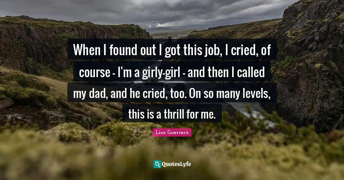 When I found out I got this job, I cried, of course - I'm a girly-girl - and then I called my dad, and he cried, too. On so many levels, this is a thrill for me.