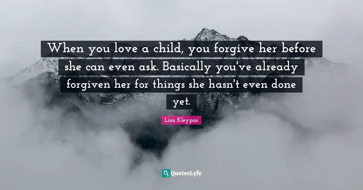 When you love a child, you forgive her before she can even ask. Basically you've already forgiven her for things she hasn't even done yet.