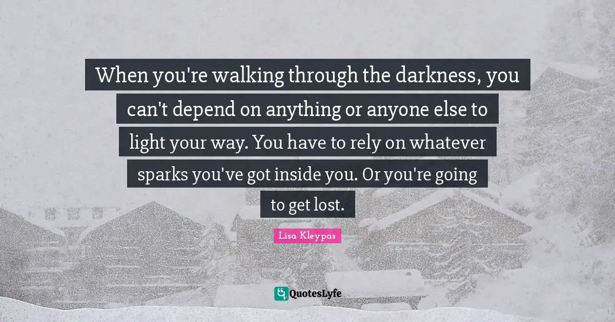 When you're walking through the darkness, you can't depend on anything or anyone else to light your way. You have to rely on whatever sparks you've got inside you. Or you're going to get lost.