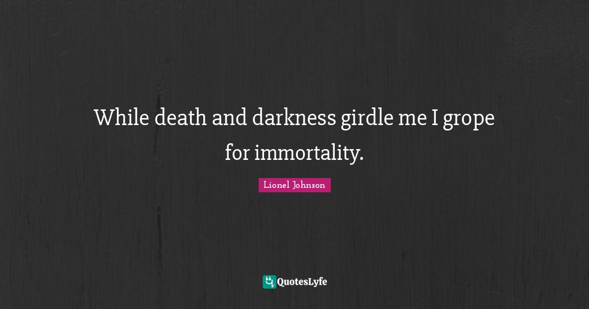 While death and darkness girdle me I grope for immortality.