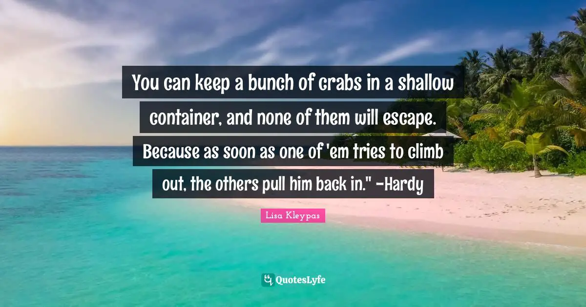 You can keep a bunch of crabs in a shallow container, and none of them will escape. Because as soon as one of 'em tries to climb out, the others pull him back in." -Hardy