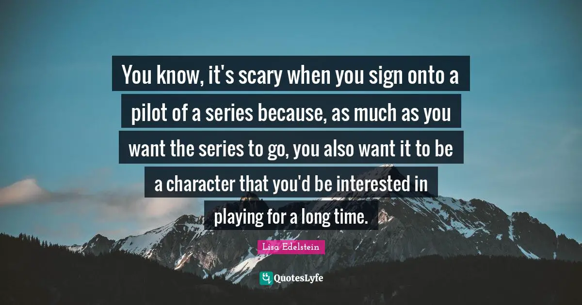 You know, it's scary when you sign onto a pilot of a series because, as much as you want the series to go, you also want it to be a character that you'd be interested in playing for a long time.