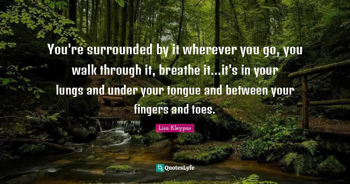 You're surrounded by it wherever you go, you walk through it, breathe it...it's in your lungs and under your tongue and between your fingers and toes.