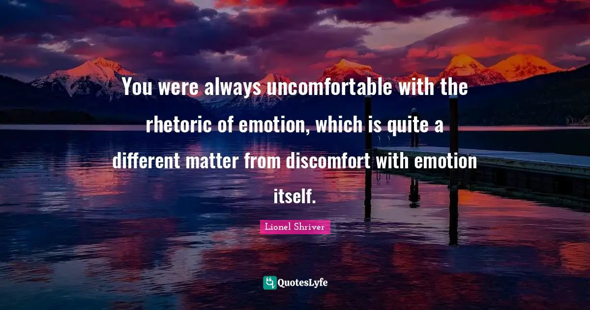 Lionel Shriver Quotes: "You were always uncomfortable with the rhetoric of emotion, which is quite a different matter from discomfort with emotion itself."