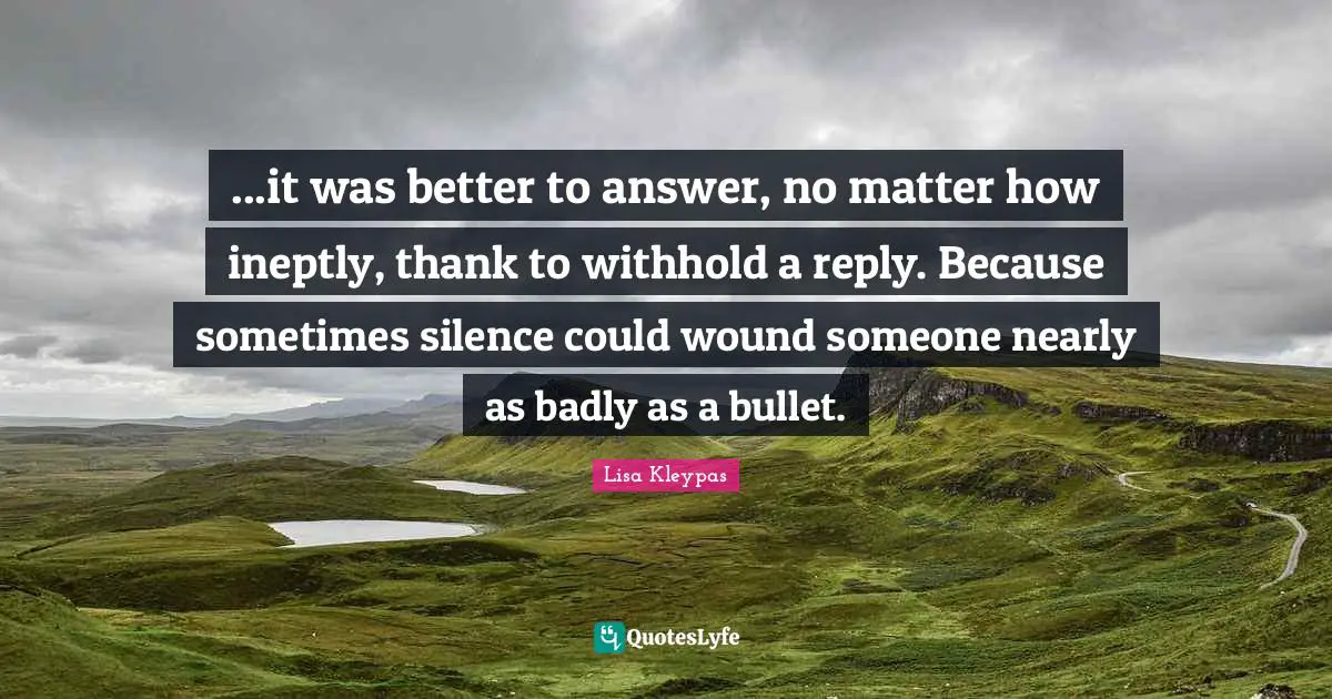 ...it was better to answer, no matter how ineptly, thank to withhold a reply. Because sometimes silence could wound someone nearly as badly as a bullet.
