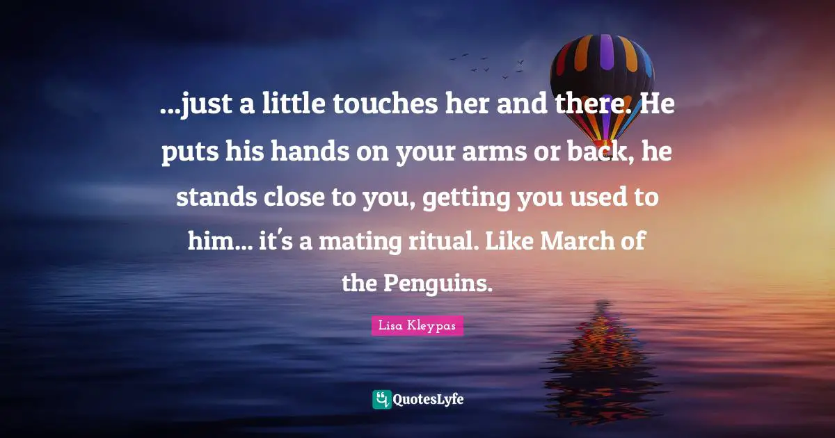 ...just a little touches her and there. He puts his hands on your arms or back, he stands close to you, getting you used to him... it's a mating ritual. Like March of the Penguins.