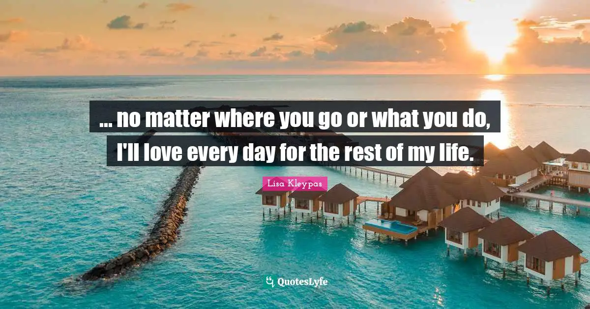 ... no matter where you go or what you do, I'll love every day for the rest of my life.