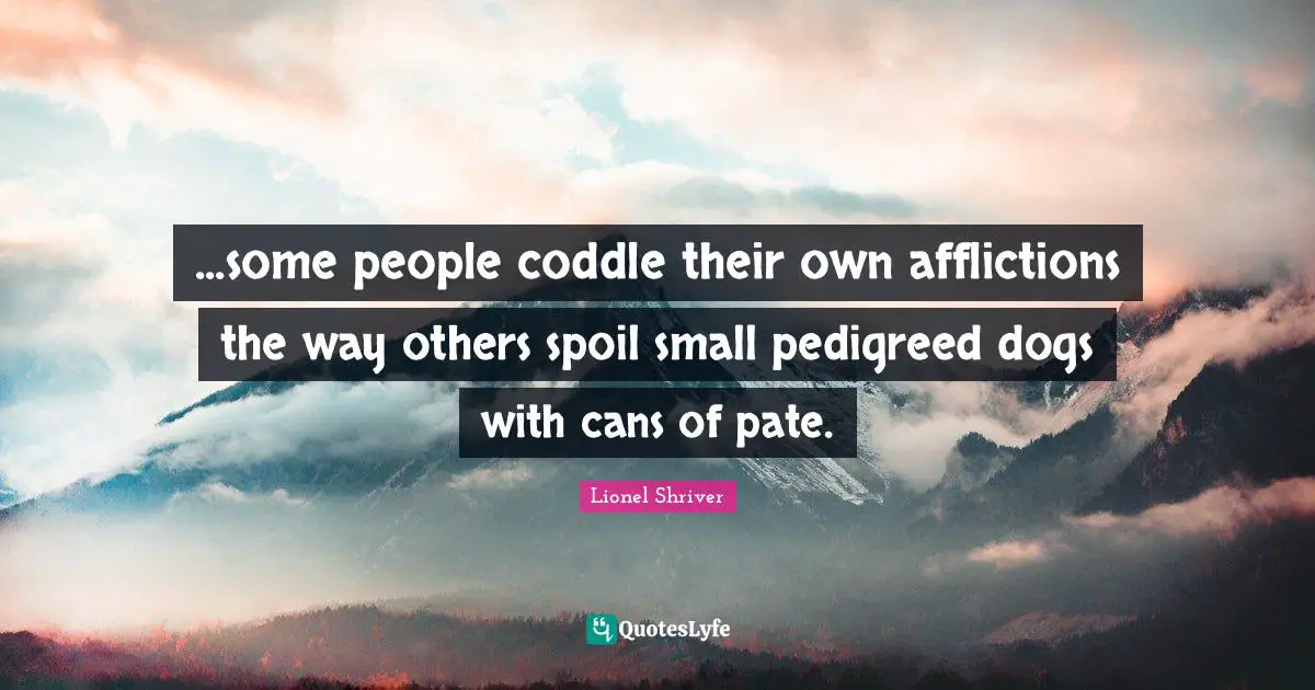 ...some people coddle their own afflictions the way others spoil small pedigreed dogs with cans of pate.