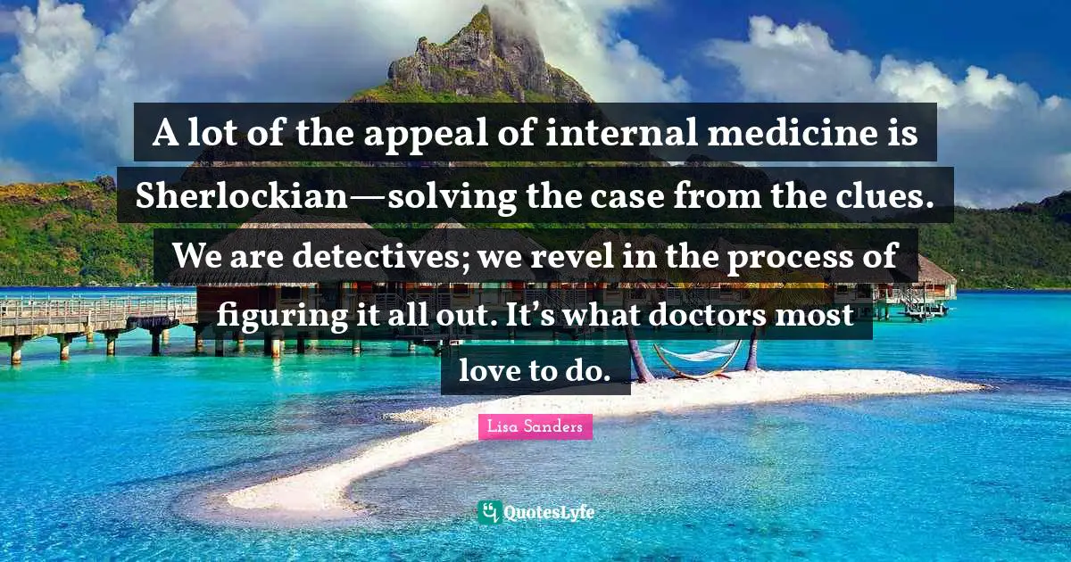 Figuring It Quotes: "A lot of the appeal of internal medicine is Sherlockian—solving the case from the clues. We are detectives; we revel in the process of figuring it all out. It’s what doctors most love to do."