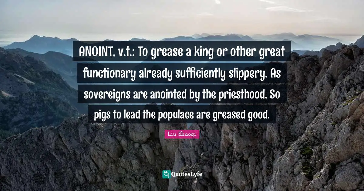 ANOINT, v.t.: To grease a king or other great functionary already sufficiently slippery. As sovereigns are anointed by the priesthood, So pigs to lead the populace are greased good.